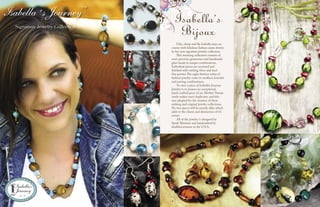 Chic, sharp and ﬂy, Isabella stays on
course with fabulous fashion sense shown
in her new signature jewelry collection.
This stunning collection consists of
semi-precious gemstones and handmade
glass beads in unique combinations.
Individual pieces are accented and
ﬁnished with sterling silver and lead
free pewter.The eight distinct styles of
fashion jewelry come in necklace, bracelet
and earring combinations.
To own a piece of Isabella’s Journey
Jewelry is to possess an exceptional,
hand-crafted piece of art. Mother Nature
rarely makes exact duplicates, and this
was adopted for the creation of these
striking and original jewelry collections.
No two pieces will be exactly alike which
adds to the charm and distinction of it’s
owner.
All of the jewelry is designed by
Sarah Mautner and handcrafted by
disabled artisans in the U.S.A.
Isabella´s Journey™
Signature Jewelry Collection
Isabella’s
Bijoux
14 15
 