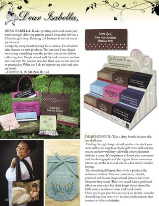 ������
��������
��������
�����
™
�������������������
��������
™
D
Dear Isabella,
DEAR ISABELLA: Books, greeting cards and music just
aren’t enough! After my parents passed away, they left me a
Christian gift shop. Running this business is sort of out of
my element.
I scrape by every month hoping for a miracle. I’m afraid to
take chances on new products.The last time I was duped
into trying something new, the product sat on the shelves
collecting dust. People would walk by and comment on how
nice and cute the product was, but there was no real interest
or practicality. What can I do to improve my sales and save
my store?
--HOPEFUL IN MONROE, GA
DEAR HOPEFUL: Take a deep breath because this
too shall pass.
Finding the right inspirational products to stock your
store with is no easy task. Some gift items will surprise
you to see how well they sell while others plummet
without a cause. It’s important to know your customers
and the demographics of the region. Some consumers
like to see all the bells and whistles, but won’t consider
buying.
Try something diﬀerent. Start with a product like
sentiment wallets.They are convenient, colorful,
practical and feature inspirational phrases and verse
wherever they travel.This item could have a profound
eﬀect on your sales, but don’t forget about items like
bible covers, sentiment totes and hand towels.
Once you’ve got your business back on its feet, consider
diversifying your store with inspirational products that
connect to other ethnicities.28
 