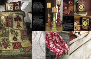 7
Occasions of the Season
© Gillian Fullard/London Portfolio
Seashells Tencel
Cabernet du Soleil
Flora & Fauna
Travel Clocks
Lauren
Basketweave
Hearts
Holiday décor goes
beyond cute and crafty for
a sophisticated, seasonal
allure with the Occasions of
the Season Collection. This
design harmonizes an elegant
collage arrangement with
classic Christmas imagery
and colorways to revitalize a
familiar, traditional look that
consumers love.
While new holiday items
captivated buyers with
fresh looks, older items and
collections retained their
foothold on sales.
These seasoned favorites
continue to be tried-and-true
sellers due to their fashion,
function and versatility for a
variety of home décor styles.
The Cabernet du Soleil
candlesticks display beautifully
on tabletops, curios and shelves
while the Seashells Tencel and
Basketweave Hearts throws
make excellent accents to any
room in the home. Popular
patterns like Lauren’s classic
toile on a ravishing red
continue to stay on top of
the game.
Other new introductions
were all the buzz with
nature-inspired design trends
shown in the Flora & Fauna
Collection as well as the
charming set of three vintage
Travel Clocks.
6
 