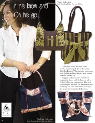 ������
��������
��������
�����
™
�������������������
��������
™
Madeline Collection
Left: Handbag, Right: Tote with Ribbon
Venice Collection
Left: Handbag, Right: Tote with Ribbon
Consumers desire the latest looks,
but the practicality of day to day utility.
Isabella’s Journey™ luggage and accessories
unite fashion and function to create unique
looks for everday use.
Luggage and accessories made their
mark at the shows with the latest trends in
design, colors and construction. The most
popular styles ﬂying off the shelves were the
handbags and totes with ribbon from both
the Venice and Madeline Collections.
In the know and
On the go...
10
 