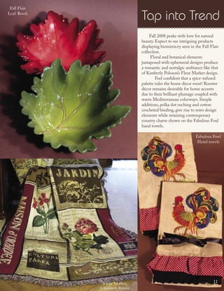 Fall 2008 peaks with love for natural
beauty. Expect to see intriguing products
displaying biomimicry seen in the Fall Flair
collection.
Floral and botanical elements
juxtaposed with ephemeral designs produce
a romantic and nostalgic ambiance like that
of Kimberly Poloson’s Fleur Market design.
Feel conﬁdent that a spice-infused
palette rules the home décor roost! Rooster
décor remains desirable for home accents
due to their brilliant plumage coupled with
warm Mediterranean colorways. Simple
additions, polka dot ruching and cotton
crocheted binding, give rise to retro design
elements while retaining contemporary
country charm shown on the Fabulous Foul
hand towels.
Fleur Market
© Kimberly Poloson
Fabulous Fowl
Hand towels
Fall Flair
Leaf Bowls
11
Tap into Trend
 