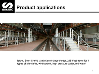 Product applications
1
Israel, Be’er Sheva train maintenance center, 245 hose reels for 4
types of lubricants, windscreen, high pressure water, red water
 