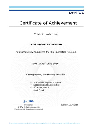 DNV GL Business Assurance Zertifizierung & Umweltgutachter GmbH, Schnieringshof 14, 45329 Essen, Germany
Certificate of Achievement
This is to confirm that
Aleksandra DEPINOVSKA
has successfully completed the IFS Calibration Training.
Date: 27./28. June 2016
Among others, the training included:
• IFS Standards general update
• Reporting and Case Studies
• NC Management
• Food Fraud
Birgit Santora
für DNV GL Business Assurance
Zertifizierung & Umweltgutachter GmbH
Budapest, 29.06.2016
 