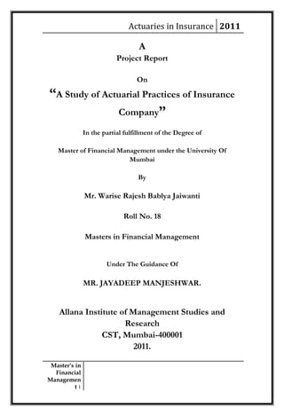 Actuaries in Insurance 2011

                                   A
                           Project Report

                                  On
“A Study of Actuarial Practices of Insurance
               Company”
               In the partial fulfillment of the Degree of

   Master of Financial Management under the University Of
                          Mumbai

                                   By

               Mr. Warise Rajesh Bablya Jaiwanti

                             Roll No. 18

               Masters in Financial Management


                       Under The Guidance Of

               MR. JAYADEEP MANJESHWAR.


    Allana Institute of Management Studies and
                      Research
                CST, Mumbai-400001
                         2011.

 Master’s in
  Financial
Managemen
          t1
 
