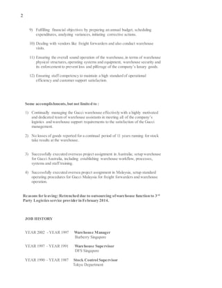 2
9) Fulfilling financial objectives by preparing an annual budget, scheduling
expenditures, analyzing variances, initiating corrective actions.
10) Dealing with vendors like freight forwarders and also conduct warehouse
visits.
11) Ensuring the overall sound operation of the warehouse,in terms of warehouse
physical structures,operating systems and equipment, warehouse security and
its enforcement to prevent loss and pilferage of the company’s luxury goods.
12) Ensuring staff competency to maintain a high standard of operational
efficiency and customer support satisfaction.
Some accomplishments,but not limited to :
1) Continually managing the Gucci warehouse effectively with a highly motivated
and dedicated team of warehouse assistants in meeting all of the company’s
logistics and warehouse support requirements to the satisfaction of the Gucci
management.
2) No losses of goods reported for a continual period of 11 years running for stock
take results at the warehouse.
3) Successfully executed overseas project assignment in Australia; setup warehouse
for Gucci Australia, including establishing warehouse workflow, processes,
systems and staff training.
4) Successfully executed oversea project assignment in Malaysia, setup standard
operating procedures for Gucci Malaysia for freight forwarders and warehouse
operation.
Reasons for leaving: Retrenched due to outsourcing ofwarehouse function to 3rd
Party Logistics service provider in February 2014.
JOB HISTORY
YEAR 2002 - YEAR 1997 Warehouse Manager
Burberry Singapore
YEAR 1997 – YEAR 1991 Warehouse Supervisor
DFS Singapore
YEAR 1990 – YEAR 1987 Stock Control Supervisor
Tokyu Department
 