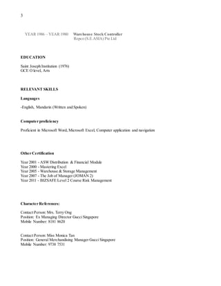 3
YEAR 1986 – YEAR 1980 Warehouse Stock Controller
Repco (S.E.ASIA) Pte Ltd
EDUCATION
Saint Joseph Institution (1976)
GCE O level, Arts
RELEVANT SKILLS
Languages
-English, Mandarin (Written and Spoken)
Computer proficiency
Proficient in Microsoft Word, Microsoft Excel, Computer application and navigation
Other Certification
Year 2001 - ASW Distribution & Financial Module
Year 2000 - Mastering Excel
Year 2005 - Warehouse & Storage Management
Year 2007 - The Job of Manager (JOMAN 2)
Year 2011 - BIZSAFE Level 2 Course Risk Management
Character References:
Contact Person: Mrs. Terry Ong
Position: Ex Managing Director Gucci Singapore
Mobile Number: 8181 8620
Contact Person: Miss Monica Tan
Position: General Merchandising Manager Gucci Singapore
Mobile Number: 9738 7531
 