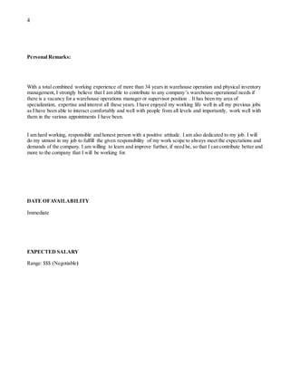 4
Personal Remarks:
With a total combined working experience of more than 34 years in warehouse operation and physical inventory
management, I strongly believe that I am able to contribute to any company’s warehouse operational needs if
there is a vacancy for a warehouse operations manager or supervisor position . It has been my area of
specialization, expertise and interest all these years. I have enjoyed my working life well in all my previous jobs
as I have been able to interact comfortably and well with people from all levels and importantly, work well with
them in the various appointments I have been.
I am hard working, responsible and honest person with a positive attitude. I am also dedicated to my job. I will
do my utmost in my job to fulfill the given responsibility of my work scope to always meet the expectations and
demands of the company. I am willing to learn and improve further, if need be, so that I can contribute better and
more to the company that I will be working for.
DATE OFAVAILABILITY
Immediate
EXPECTED SALARY
Range: $$$ (Negotiable)
 