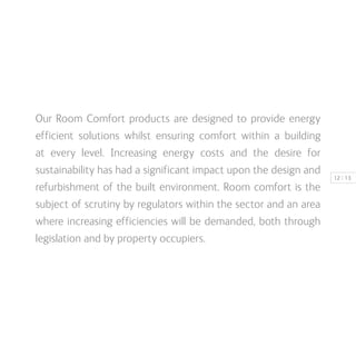 | 1312
Our Room Comfort products are designed to provide energy
efficient solutions whilst ensuring comfort within a building
at every level. Increasing energy costs and the desire for
sustainability has had a significant impact upon the design and
refurbishment of the built environment. Room comfort is the
subject of scrutiny by regulators within the sector and an area
where increasing efficiencies will be demanded, both through
legislation and by property occupiers.
 