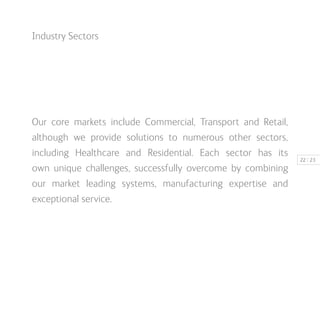 | 2322
Industry Sectors
Our core markets include Commercial, Transport and Retail,
although we provide solutions to numerous other sectors,
including Healthcare and Residential. Each sector has its
own unique challenges, successfully overcome by combining
our market leading systems, manufacturing expertise and
exceptional service.
 