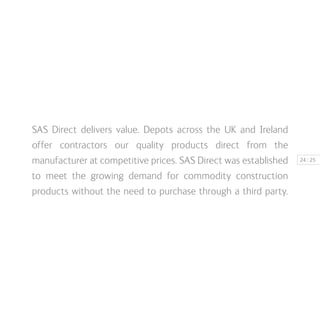 | 2524
SAS Direct delivers value. Depots across the UK and Ireland
offer contractors our quality products direct from the
manufacturer at competitive prices. SAS Direct was established
to meet the growing demand for commodity construction
products without the need to purchase through a third party.
 