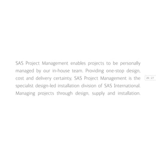 | 2726
SAS Project Management enables projects to be personally
managed by our in-house team. Providing one-stop design,
cost and delivery certainty, SAS Project Management is the
specialist design-led installation division of SAS International.
Managing projects through design, supply and installation.
 
