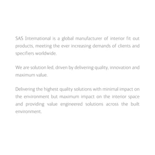 SAS International is a global manufacturer of interior fit out
products, meeting the ever increasing demands of clients and
specifiers worldwide.
We are solution led, driven by delivering quality, innovation and
maximum value.
Delivering the highest quality solutions with minimal impact on
the environment but maximum impact on the interior space
and providing value engineered solutions across the built
environment.
 