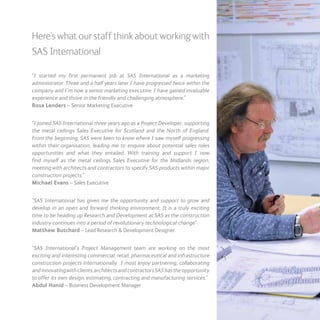 Here’s what our staff think about working with
SAS International
“I started my first permanent job at SAS International as a marketing
administrator. Three and a half years later I have progressed twice within the
company and I’m now a senior marketing executive. I have gained invaluable
experience and thrive in the friendly and challenging atmosphere.”
Rosa Lenders – Senior Marketing Executive
“I joined SAS International three years ago as a Project Developer, supporting
the metal ceilings Sales Executive for Scotland and the North of England.
From the beginning, SAS were keen to know where I saw myself progressing
within their organisation, leading me to enquire about potential sales roles
opportunities and what they entailed. With training and support I now
find myself as the metal ceilings Sales Executive for the Midlands region,
meeting with architects and contractors to specify SAS products within major
construction projects.”
Michael Evans – Sales Executive
“SAS International has given me the opportunity and support to grow and
develop in an open and forward thinking environment. It is a truly exciting
time to be heading up Research and Development at SAS as the construction
industry continues into a period of revolutionary technological change”
Matthew Butchard – Lead Research & Development Designer
“SAS International’s Project Management team are working on the most
exciting and interesting commercial, retail, pharmaceutical and infrastructure
construction projects internationally. I most enjoy partnering, collaborating
andinnovatingwithclients,architectsandcontractorsSAShastheopportunity
to offer its own design, estimating, contracting and manufacturing services.”
Abdul Hanid – Business Development Manager
 