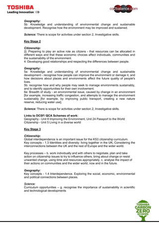 Geography:
5b: Knowledge and understanding of environmental change and sustainable
development. Recognise how the environment may be improved and sustained.
Science: There is scope for activities under section 2, Investigative skills.
Key Stage 2
Citizenship:
2j: Preparing to play an active role as citizens - that resources can be allocated in
different ways and that these economic choices affect individuals, communities and
the sustainability of the environment.
4: Developing good relationships and respecting the differences between people.
Geography:
5a: Knowledge and understanding of environmental change and sustainable
development - recognise how people can improve the environment or damage it, and
how decisions about places and environments affect the future quality of people's
lives.
5b: recognise how and why people may seek to manage environments sustainably,
and to identify opportunities for their own involvement.
6e: Breadth of study - an environmental issue, caused by change in an environment
[for example, increasing traffic congestion, and attempts to manage the environment
sustainably [for example, by improving public transport, creating a new nature
reserve, reducing water use].
Science: There is scope for activities under section 2, Investigative skills.
Links to DCSF/ QCA Schemes of work:
Geography - Unit 8 Improving the Environment, Unit 24 Passport to the World
Citizenship - Unit 5 Living in a diverse world
Key Stage 3
Citizenship:
Global interdependence is an important issue for the KS3 citizenship curriculum.
Key concepts - 1.3 Identities and diversity: living together in the UK. Considering the
interconnections between the UK and the rest of Europe and the wider world.
Key processes – b. work individually and with others to negotiate, plan and take
action on citizenship issues to try to influence others, bring about change or resist
unwanted change, using time and resources appropriately. c. analyse the impact of
their actions on communities and the wider world, now and in the future.
Geography:
Key concepts - 1.4 Interdependence. Exploring the social, economic, environmental
and political connections between places.
Science:
Curriculum opportunities – g. recognise the importance of sustainability in scientific
and technological developments
 