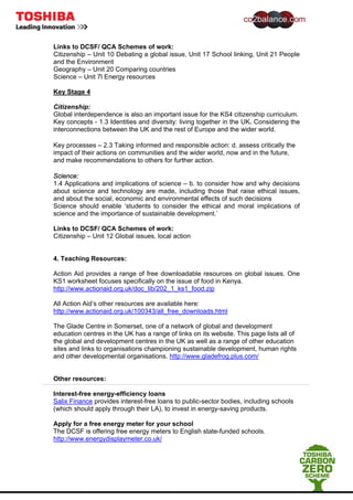 Links to DCSF/ QCA Schemes of work:
Citizenship – Unit 10 Debating a global issue, Unit 17 School linking, Unit 21 People
and the Environment
Geography – Unit 20 Comparing countries
Science – Unit 7l Energy resources
Key Stage 4
Citizenship:
Global interdependence is also an important issue for the KS4 citizenship curriculum.
Key concepts - 1.3 Identities and diversity: living together in the UK. Considering the
interconnections between the UK and the rest of Europe and the wider world.
Key processes – 2.3 Taking informed and responsible action: d. assess critically the
impact of their actions on communities and the wider world, now and in the future,
and make recommendations to others for further action.
Science:
1.4 Applications and implications of science – b. to consider how and why decisions
about science and technology are made, including those that raise ethical issues,
and about the social, economic and environmental effects of such decisions
Science should enable ‘students to consider the ethical and moral implications of
science and the importance of sustainable development.’
Links to DCSF/ QCA Schemes of work:
Citizenship – Unit 12 Global issues, local action
4. Teaching Resources:
Action Aid provides a range of free downloadable resources on global issues. One
KS1 worksheet focuses specifically on the issue of food in Kenya.
http://www.actionaid.org.uk/doc_lib/202_1_ks1_food.zip
All Action Aid’s other resources are available here:
http://www.actionaid.org.uk/100343/all_free_downloads.html
The Glade Centre in Somerset, one of a network of global and development
education centres in the UK has a range of links on its website. This page lists all of
the global and development centres in the UK as well as a range of other education
sites and links to organisations championing sustainable development, human rights
and other developmental organisations. http://www.gladefrog.plus.com/
Other resources:
Interest-free energy-efficiency loans
Salix Finance provides interest-free loans to public-sector bodies, including schools
(which should apply through their LA), to invest in energy-saving products.
Apply for a free energy meter for your school
The DCSF is offering free energy meters to English state-funded schools.
http://www.energydisplaymeter.co.uk/
 