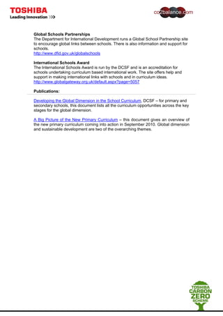 Global Schools Partnerships
The Department for International Development runs a Global School Partnership site
to encourage global links between schools. There is also information and support for
schools.
http://www.dfid.gov.uk/globalschools
International Schools Award
The International Schools Award is run by the DCSF and is an accreditation for
schools undertaking curriculum based international work. The site offers help and
support in making international links with schools and in curriculum ideas.
http://www.globalgateway.org.uk/default.aspx?page=5057
Publications:
Developing the Global Dimension in the School Curriculum, DCSF – for primary and
secondary schools, this document lists all the curriculum opportunities across the key
stages for the global dimension.
A Big Picture of the New Primary Curriculum – this document gives an overview of
the new primary curriculum coming into action in September 2010. Global dimension
and sustainable development are two of the overarching themes.
 
