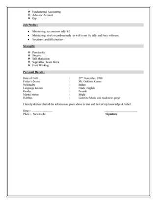  Fundamental Accounting
 Advance Account
 Erp
Job Profile:
 Maintaining accounts on tally 9.0
 Maintaining stock record manually as well as on the tally and busy software.
 Vouchers andBill creation
Strength:
 Punctuality
 Sincere
 Self Motivation
 Supportive Team Work
 Hard Working
Personal Details:
Date of Birth : 27th
November, 1990
Father’s Name : Mr. Gulshan Kumar
Nationality : Indian
Language known : Hindi, English
Gender : Female
Marital status : Single
Hobbies : Listen to Music and read news paper
I hereby declare that all the information given above is true and best of my knowledge & belief.
Date :- …………………. ……………………………..
Place :- New Delhi Signature
 