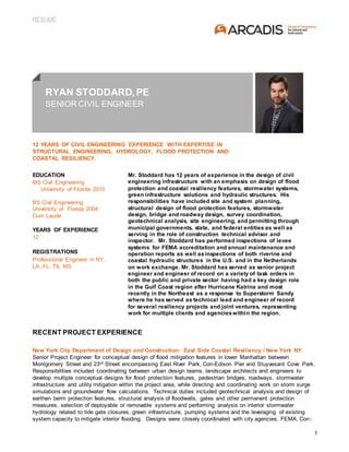 RÉSUMÉ
1
RYAN STODDARD, PE
SENIOR CIVIL ENGINEER
12 YEARS OF CIVIL ENGINEERING EXPERIENCE WITH EXPERTISE IN
STRUCTURAL ENGINEERING, HYDROLOGY, FLOOD PROTECTION AND
COASTAL RESILIENCY.
EDUCATION
MS Civil Engineering
University of Florida 2010
BS Civil Engineering
University of Florida 2004
Cum Laude
YEARS OF EXPERIENCE
12
REGISTRATIONS
Professional Engineer in NY,
LA, FL, TX, MS
Mr. Stoddard has 12 years of experience in the design of civil
engineering infrastructure with an emphasis on design of flood
protection and coastal resiliency features, stormwater systems,
green infrastructure solutions and hydraulic structures. His
responsibilities have included site and system planning,
structural design of flood protection features, stormwater
design, bridge and roadway design, survey coordination,
geotechnical analysis, site engineering, and permitting through
municipal governments, state, and federal entities as well as
serving in the role of construction technical advisor and
inspector. Mr. Stoddard has performed inspections of levee
systems for FEMA accreditation and annual maintenance and
operation reports as well asinspections of both riverine and
coastal hydraulic structures in the U.S. and in the Netherlands
on work exchange. Mr. Stoddard has served as senior project
engineer and engineer of record on a variety of task orders in
both the public and private sector having had a key design role
in the Gulf Coast region after Hurricane Katrina and most
recently in the Northeast as a response to Superstorm Sandy
where he has served as technical lead and engineer of record
for several resiliency projects and joint ventures, representing
work for multiple clients and agencieswithin the region.
RECENT PROJECT EXPERIENCE
New York City Department of Design and Construction: East Side Coastal Resiliency / New York NY.
Senior Project Engineer for conceptual design of flood mitigation features in lower Manhattan between
Montgomery Street and 23rd Street encompassing East River Park, Con-Edison Pier and Stuyvesant Cove Park.
Responsibilities included coordinating between urban design teams, landscape architects and engineers to
develop multiple conceptual designs for flood protection features, pedestrian bridges, roadways, stormwater
infrastructure and utility mitigation within the project area, while directing and coordinating work on storm surge
simulations and groundwater flow calculations. Technical duties included geotechnical analysis and design of
earthen berm protection features, structural analysis of floodwalls, gates and other permanent protection
measures, selection of deployable or removable systems and performing analysis on interior stormwater
hydrology related to tide gate closures, green infrastructure, pumping systems and the leveraging of existing
system capacity to mitigate interior flooding. Designs were closely coordinated with city agencies, FEMA, Con-
 