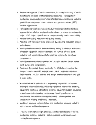  Review and approval of vendor documents, including Monitoring of vendor 
manufacture progress and fabrications procedures, Participate in 
mechanical coupling alignment’s test of critical equipment items, including 
gas turbines compressor driven systems and generator drives (GTG) 
systems applications. 
 Participate in Design reviews and HAZOP meetings with the client and 
representatives of other engineering disciplines, to ensure compliance to 
project HSE, project specifications ,design reliability and constructability, 
 Interact with Quality Assurance for quality issues; 
 Assisting with training of young engineers by providing instruction on new 
technologies. 
 Participated in installation and functionality testing of vibration monitory & 
protection equipment (vibration sensors) for NLNG’s process plant, 
including high speed rotating shafts-bearings systems for centrifugal 
compressors. 
 Participated in machinery alignment for GE - gas turbines driven power 
plant, pumps and compressors. 
 Review of Conceptual design studies for N- LNG plant, including the 
design codes for the LNG storage tanks , LPG cargo tanks/systems, 
cargo heaters , HAZOP studies and design and fabrications of IMO type 
C cargo tanks. 
 Provides technical assistance to engineering department on matters 
relating to operational safety, including equipment operational reliability, 
equipment/ machinery lubrications systems, equipment support structures, 
power transmission coupling performance, bearing performance, 
performance indicators of rotating machinery, alarm systems and 
shutdown of rotating machinery, members, 
 Machinery structural defects, failure and mechanical stresses, including 
rotors, blades and bearing systems. 
 . Review contractors design, drawings, and flow calculations of various 
mechanical systems, including Heaters, process compressors, and 
cooling fans Air systems. 
 