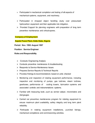  Participated in mechanical completion and testing of all aspects of 
mechanical systems, equipment, and machinery. 
 Participated in dropped object handling study over pressurized 
hydrocarbon equipment and their applicable risk mitigation. 
 Provided Support for planning engineers with preparation of long term 
preventive maintenance and critical spares. 
Company of Employment: 
Sapele Power Plant, Delta State, Nigeria 
Period: Nov. 1992- August 1997 
Position: Service Engineer 
Roles and Responsibility 
 Conducts Engineering Analysis 
 Conducts preventive maintenance & troubleshooting 
 Responds to Service Maintenance Issues 
 Prepares Service Reports & Technical Reports 
 Provides findings & recommendations based on units checked 
 Monitoring and inspection of rotating equipment performance, including 
inspection and monitoring of pumps, gas turbines, steam turbines, 
gearboxes, performance of cooling towers, lubrication systems and 
associated controls and instrumentations systems. 
 Familiar with measuring tools ,such as vernier caliper, micrometers and 
dial gauges 
 Carried out preventive maintenance program for rotating equipment to 
ensure maximum plant availability, safety integrity and long term plant 
reliability. 
 Participate in rotating equipment installations, punched listings, 
mechanical completions and commissioning activities. 
 