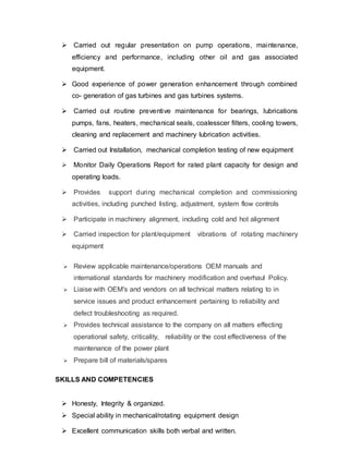  Carried out regular presentation on pump operations, maintenance, 
efficiency and performance, including other oil and gas associated 
equipment. 
 Good experience of power generation enhancement through combined 
co- generation of gas turbines and gas turbines systems. 
 Carried out routine preventive maintenance for bearings, lubrications 
pumps, fans, heaters, mechanical seals, coalesscer filters, cooling towers, 
cleaning and replacement and machinery lubrication activities. 
 Carried out Installation, mechanical completion testing of new equipment 
 Monitor Daily Operations Report for rated plant capacity for design and 
operating loads. 
 Provides support during mechanical completion and commissioning 
activities, including punched listing, adjustment, system flow controls 
 Participate in machinery alignment, including cold and hot alignment 
 Carried inspection for plant/equipment vibrations of rotating machinery 
equipment 
 Review applicable maintenance/operations OEM manuals and 
international standards for machinery modification and overhaul Policy. 
 Liaise with OEM's and vendors on all technical matters relating to in 
service issues and product enhancement pertaining to reliability and 
defect troubleshooting as required. 
 Provides technical assistance to the company on all matters effecting 
operational safety, criticality, reliability or the cost effectiveness of the 
maintenance of the power plant 
 Prepare bill of materials/spares 
SKILLS AND COMPETENCIES 
 Honesty, Integrity & organized. 
 Special ability in mechanical/rotating equipment design 
 Excellent communication skills both verbal and written. 
 