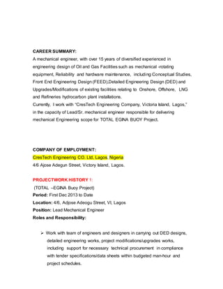 CAREER SUMMARY: 
A mechanical engineer, with over 15 years of diversified experienced in 
engineering design of Oil and Gas Facilities such as mechanical -rotating 
equipment, Reliability and hardware maintenance, including Conceptual Studies, 
Front End Engineering Design (FEED),Detailed Engineering Design (DED) and 
Upgrades/Modifications of existing facilities relating to Onshore, Offshore, LNG 
and Refineries hydrocarbon plant installations. 
Currently, I work with “CresTech Engineering Company, Victoria Island, Lagos,” 
in the capacity of Lead/Sr. mechanical engineer responsible for delivering 
mechanical Engineering scope for TOTAL EGINA BUOY Project. 
COMPANY OF EMPLOYMENT: 
CresTech Engineering CO. Ltd, Lagos, Nigeria 
4/6 Ajose Adegun Street, Victory Island, Lagos. 
PROJECTWORK HISTORY 1: 
(TOTAL –EGINA Buoy Project) 
Period: First Dec 2013 to Date 
Location: 4/6, Adjose Adeogu Street, VI, Lagos 
Position: Lead Mechanical Engineer 
Roles and Responsibility: 
 Work with team of engineers and designers in carrying out DED designs, 
detailed engineering works, project modifications/upgrades works, 
including support for necessary technical procurement in compliance 
with tender specifications/data sheets within budgeted man-hour and 
project schedules. 
 
