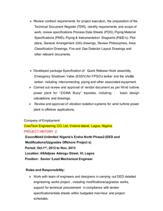 Review contract requirements for project execution, the preparation of the 
Technical Document Register (TDR), identify requirements and scope of 
work; review specifications Process Data Sheets (PDS), Piping Material 
Specifications (PMS), Piping & Instrumentation Diagrams (P&ID’s), Plot 
plans, General Arrangement (GA) drawings, Review Philosophies, Area 
Classification Drawings, Fire and Gas Detector Layout Drawings and 
other relevant documents. 
 Developed package Specification of Quick Release Hook assembly, 
Emergency Shutdown Valve (ESDV) for FPSO‘s tanker and the shuttle 
tanker, including interconnecting piping and other associated equipment. 
 Carried out review and approval of vendor document as per Wind turbine 
power plant for ‘’EGINA Buoy’’ topsides, including basic design 
calculations and drawings. 
 Review and approval of vibration isolation systems for wind turbine power 
plant in offshore applications. 
Company of Employment: 
CresTech Engineering CO. Ltd, Victoria Island, Lagos, Nigeria 
PROJECT HISTORY 2: 
ExxonMobil Unlimited Nigeria’s Eraha North Phase2 (DED and 
Modifications/Upgrades Offshore Project s) 
Period: Oct.1st, 2012 to Nov. 2013 
Location: 4/6Adjose Adeogu Street, VI, Lagos 
Position: Senior /Lead Mechanical Engineer 
Roles and Responsibility: 
 Work with team of engineers and designers in carrying out DED detailed 
engineering works project , including modifications/upgrades works, 
support for technical procurement in compliance with tender 
specifications/data sheets within budgeted man-hour and project 
schedules. 
 
