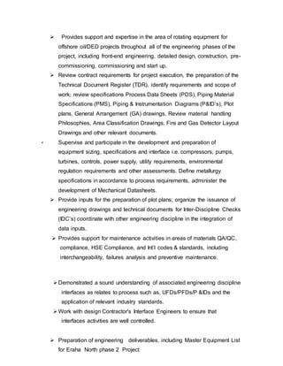  Provides support and expertise in the area of rotating equipment for 
offshore oil/DED projects throughout all of the engineering phases of the 
project, including front-end engineering, detailed design, construction, pre-commissioning, 
commissioning and start up. 
 Review contract requirements for project execution, the preparation of the 
Technical Document Register (TDR), identify requirements and scope of 
work; review specifications Process Data Sheets (PDS), Piping Material 
Specifications (PMS), Piping & Instrumentation Diagrams (P&ID’s), Plot 
plans, General Arrangement (GA) drawings, Review material handling 
Philosophies, Area Classification Drawings, Fire and Gas Detector Layout 
Drawings and other relevant documents. 
 Supervise and participate in the development and preparation of 
equipment sizing, specifications and interface i.e. compressors, pumps, 
turbines, controls, power supply, utility requirements, environmental 
regulation requirements and other assessments. Define metallurgy 
specifications in accordance to process requirements, administer the 
development of Mechanical Datasheets. 
 Provide inputs for the preparation of plot plans; organize the issuance of 
engineering drawings and technical documents for Inter-Discipline Checks 
(IDC’s) coordinate with other engineering discipline in the integration of 
data inputs. 
 Provides support for maintenance activities in areas of materials QA/QC, 
compliance, HSE Compliance, and Int’l codes & standards, including 
interchangeability, failures analysis and preventive maintenance. 
 Demonstrated a sound understanding of associated engineering discipline 
interfaces as relates to process such as, UFDs/PFDs/P &IDs and the 
application of relevant industry standards. 
 Work with design Contractor's Interface Engineers to ensure that 
interfaces activities are well controlled. 
 Preparation of engineering deliverables, including Master Equipment List 
for Eraha North phase 2 Project 
 
