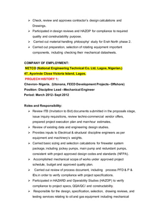  Check, review and approves contractor’s design calculations and 
Drawings. 
 Participated in design reviews and HAZOP for compliance to required 
quality and constructability purpose. 
 Carried out material handling philosophy/ study for Erah North phase 2. 
 Carried out preparation, selection of rotating equipment important 
components, including checking their mechanical datasheets. 
COMPANY OF EMPLOYMENT: 
NETCO (National Engineering Technical Co. Ltd, Lagos, Nigerian.) 
47, Ayorinde Close Victoria Island, Lagos. 
PROJECH HISTORY 1: 
Chevron- Nigeria. (Utonana, FEED Development Projects- Offshore) 
Position: Discipline Lead –Mechanical Engineer 
Period: March 2012- Sept 2012 
Roles and Responsibility: 
 Review ITB (Invi tation to Bid) documents submitted in the proposals stage, 
issue inquiry requisitions, review techno-commercial vendor offers, 
prepared project execution plan and man-hour estimates. 
 Review of existing data and engineering design studies. 
 Provides inputs to Electrical & structural discipline engineers as per 
equipment and machinery’s weights. 
 Carried basic sizing and selection calculations for firewater system 
package, including jockey pumps, main pump and redundant pumps, 
consistent with project approved design codes and standards (NFPA). 
 Accomplished mechanical scope of works under approved project 
schedule, budget and approved quality plan. 
 Carried out review of process document, including process PFD & P & 
IDs.in order to verify compliance with project specifications. 
 Participated in HAZARD and Operability Studies (HAZOP) to verify 
compliance to project specs, QQA/QC/ and constructability. 
 Responsible for the design, specification, selection, drawing reviews, and 
testing services relating to oil and gas equipment including mechanical 
 