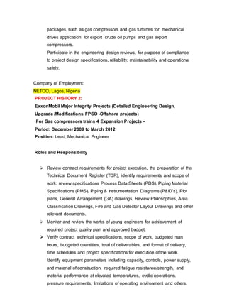 packages, such as gas compressors and gas turbines for mechanical 
drives application for export crude oil pumps and gas export 
compressors. 
Participate in the engineering design reviews, for purpose of compliance 
to project design specifications, reliability, maintainability and operational 
safety. 
Company of Employment: 
NETCO, Lagos, Nigeria 
PROJECT HISTORY 2: 
ExxonMobil Major Integrity Projects (Detailed Engineering Design, 
Upgrade /Modifications FPSO -Offshore projects) 
For Gas compressors trains 4 Expansion Projects - 
Period: December 2009 to March 2012 
Position: Lead, Mechanical Engineer 
Roles and Responsibility 
 Review contract requirements for project execution, the preparation of the 
Technical Document Register (TDR), identify requirements and scope of 
work; review specifications Process Data Sheets (PDS), Piping Material 
Specifications (PMS), Piping & Instrumentation Diagrams (P&ID’s), Plot 
plans, General Arrangement (GA) drawings, Review Philosophies, Area 
Classification Drawings, Fire and Gas Detector Layout Drawings and other 
relevant documents. 
 Monitor and review the works of young engineers for achievement of 
required project quality plan and approved budget. 
 Verify contract technical specifications, scope of work, budgeted man 
hours, budgeted quantities, total of deliverables, and format of delivery, 
time schedules and project specifications for execution of the work. 
Identify equipment parameters including capacity, controls, power supply, 
and material of construction, required fatigue resistance/strength, and 
material performance at elevated temperatures, cyclic operations, 
pressure requirements, limitations of operating environment and others. 
 