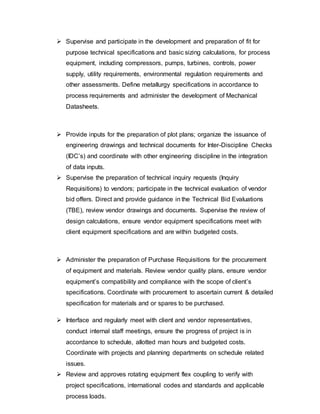  Supervise and participate in the development and preparation of fit for 
purpose technical specifications and basic sizing calculations, for process 
equipment, including compressors, pumps, turbines, controls, power 
supply, utility requirements, environmental regulation requirements and 
other assessments. Define metallurgy specifications in accordance to 
process requirements and administer the development of Mechanical 
Datasheets. 
 Provide inputs for the preparation of plot plans; organize the issuance of 
engineering drawings and technical documents for Inter-Discipline Checks 
(IDC’s) and coordinate with other engineering discipline in the integration 
of data inputs. 
 Supervise the preparation of technical inquiry requests (Inquiry 
Requisitions) to vendors; participate in the technical evaluation of vendor 
bid offers. Direct and provide guidance in the Technical Bid Evaluations 
(TBE), review vendor drawings and documents. Supervise the review of 
design calculations, ensure vendor equipment specifications meet with 
client equipment specifications and are within budgeted costs. 
 Administer the preparation of Purchase Requisitions for the procurement 
of equipment and materials. Review vendor quality plans, ensure vendor 
equipment’s compatibility and compliance with the scope of client’s 
specifications. Coordinate with procurement to ascertain current & detailed 
specification for materials and or spares to be purchased. 
 Interface and regularly meet with client and vendor representatives, 
conduct internal staff meetings, ensure the progress of project is in 
accordance to schedule, allotted man hours and budgeted costs. 
Coordinate with projects and planning departments on schedule related 
issues. 
 Review and approves rotating equipment flex coupling to verify with 
project specifications, international codes and standards and applicable 
process loads. 
 