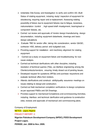  Undertake Site Survey and Investigation to verify and confirm AS –Built 
Status of rotating equipment, including study/ inspection of equipment for 
obsolescing, requiring repair and or replacement. Assessing rotating 
possibility of failure due to equipment failures due to fatigue, looseness, 
instrumentation /control , high speed shaft misalignment, bearing/seal or 
component failures, etc. 
 Carried out review and approvals of Vendor design /manufacturing design 
documentation, including equipment datasheets, drawings and basic 
design calculations 
 Evaluate TBE for vendor offer, taking into consideration, vendor QA/QC, 
contractor HSE, delivery period and budgeted cost, 
 Providing support for installation and machinery alignment for rotating 
equipment 
 Carried out a study on equipment failure and troubleshooting for root 
cause analysis. 
 Carried out technical clarifications with other discipline, including 
resolution of technical queries (TQs), as interface engineering among the 
Clients/contractor/vendors, ensuring timely closed out of pending Issues. 
 Developed request for quotations (RFQs) and purchase requisitions and 
evaluate technical offers from bidders. 
 Attends clarifications and construct- ability/quality assurance meetings on 
issues relating to design and construction. 
 Carried out field mechanical completion verifications to design compliance 
as per approved P&IDs and GA Drawings. 
 Provides support to mechanical Completions and commissioning Activities, 
including: Interface and technical clarification and guidance to construction 
sites, reviews and approvals of mechanical and commissioning plans. 
Company of Employment: 
NETCO, Lagos, Nigeria 
PROJECT HISTORY 2: 
Nigerian Petroleum Development Company (NPDC), FEED Development 
Project Lagos. 
PERIOD; Jan. 2008 to Nov. 2009. 
 