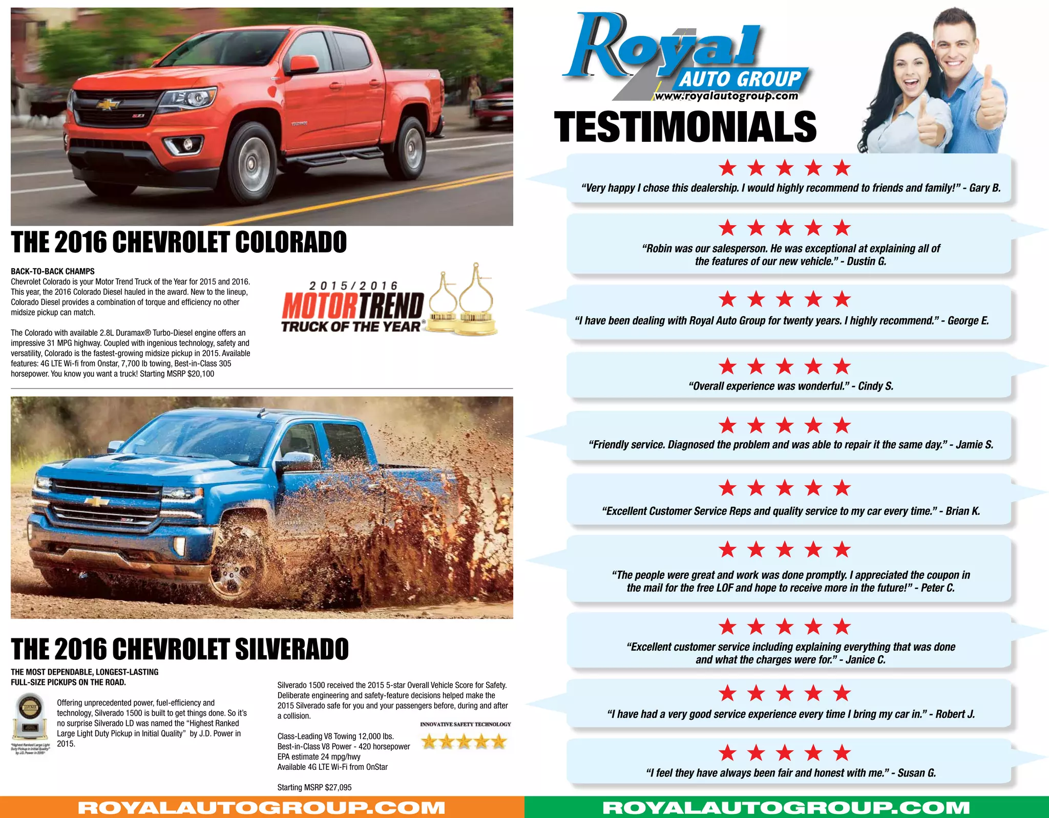 e e e e e
e e e e e
e e e e e
e e e e e
e e e e e
e e e e e
e e e e e
e e e e e
e e e e e
e e e e e
“Very happy I chose this dealership. I would highly recommend to friends and family!” - Gary B.
“Robin was our salesperson. He was exceptional at explaining all of
the features of our new vehicle.” - Dustin G.
“I have been dealing with Royal Auto Group for twenty years. I highly recommend.” - George E.
“Overall experience was wonderful.” - Cindy S.
“Friendly service. Diagnosed the problem and was able to repair it the same day.” - Jamie S.
“Excellent Customer Service Reps and quality service to my car every time.” - Brian K.
“The people were great and work was done promptly. I appreciated the coupon in
the mail for the free LOF and hope to receive more in the future!” - Peter C.
“Excellent customer service including explaining everything that was done
and what the charges were for.” - Janice C.
“I feel they have always been fair and honest with me.” - Susan G.
“I have had a very good service experience every time I bring my car in.” - Robert J.
TestimonialS
Back-to-back Champs
Chevrolet Colorado is your Motor Trend Truck of the Year for 2015 and 2016.
This year, the 2016 Colorado Diesel hauled in the award. New to the lineup,
Colorado Diesel provides a combination of torque and efficiency no other
midsize pickup can match.
The Colorado with available 2.8L Duramax® Turbo-Diesel engine offers an
impressive 31 MPG highway. Coupled with ingenious technology, safety and
versatility, Colorado is the fastest-growing midsize pickup in 2015. Available
features: 4G LTE Wi-fi from Onstar, 7,700 lb towing, Best-in-Class 305
horsepower. You know you want a truck! Starting MSRP $20,100
The most dependable, longest-lasting
full-size pickups on the road.
Offering unprecedented power, fuel-efficiency and
technology, Silverado 1500 is built to get things done. So it’s
no surprise Silverado LD was named the “Highest Ranked
Large Light Duty Pickup in Initial Quality” by J.D. Power in
2015.
Silverado 1500 received the 2015 5-star Overall Vehicle Score for Safety.
Deliberate engineering and safety-feature decisions helped make the
2015 Silverado safe for you and your passengers before, during and after
a collision.
Class-Leading V8 Towing 12,000 lbs.
Best-in-Class V8 Power - 420 horsepower
EPA estimate 24 mpg/hwy
Available 4G LTE Wi-Fi from OnStar
Starting MSRP $27,095
The 2016 Chevrolet Colorado
The 2016 Chevrolet silverado
RoyalAutoGroup.com RoyalAutoGroup.com
 