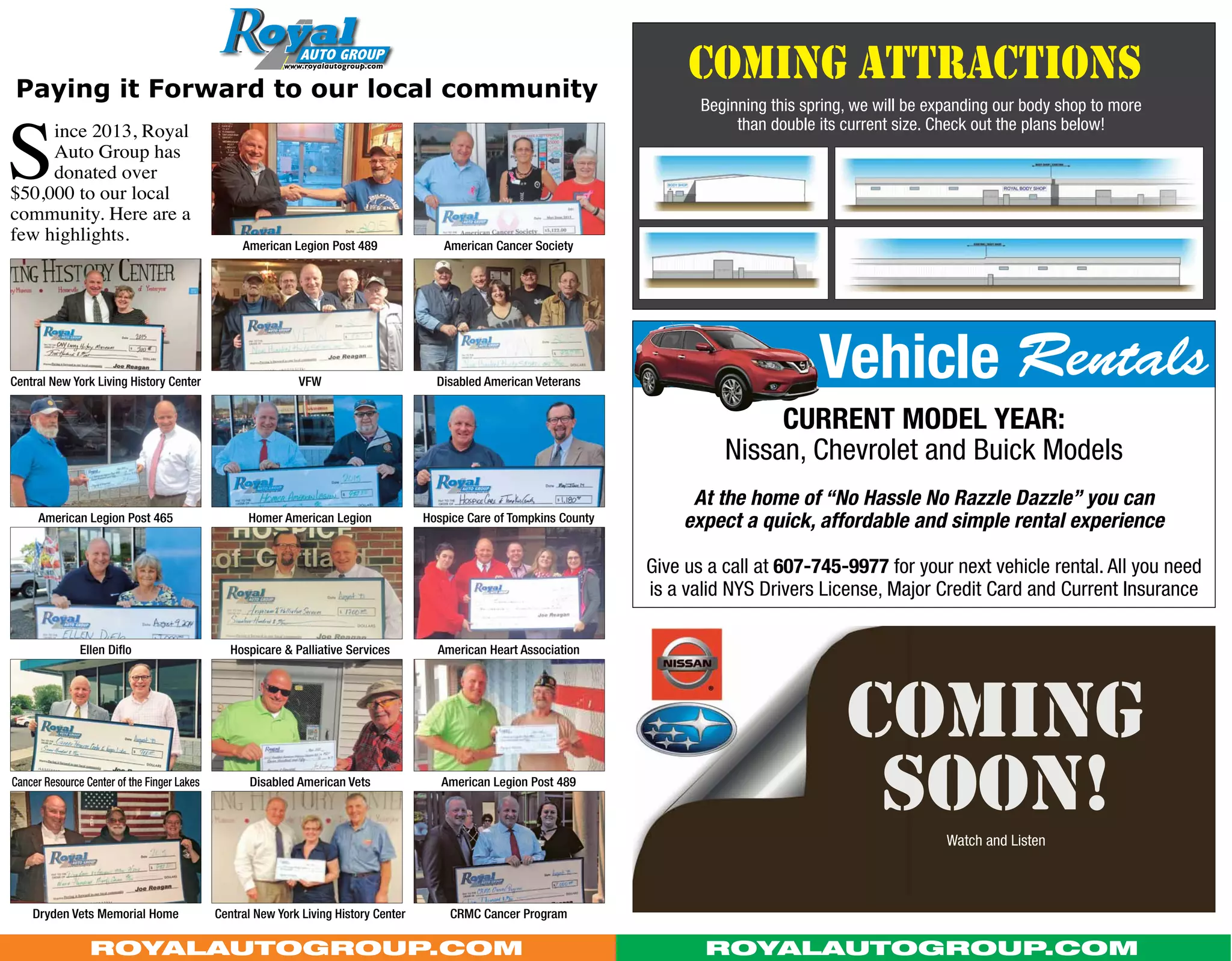 coming attractionsPaying it Forward to our local community
American Cancer Society
Hospice Care of Tompkins County
Current Model Year:
Nissan, Chevrolet and Buick Models
At the home of “No Hassle No Razzle Dazzle” you can
expect a quick, affordable and simple rental experience
Give us a call at 607-745-9977 for your next vehicle rental. All you need
is a valid NYS Drivers License, Major Credit Card and Current Insurance
Disabled American Veterans
American Heart Association
American Legion Post 489
CRMC Cancer Program
American Legion Post 489
Homer American Legion
VFW
Hospicare & Palliative Services
Disabled American Vets
Central New York Living History Center
S
ince 2013, Royal
Auto Group has
donated over
$50,000 to our local
community. Here are a
few highlights.
Dryden Vets Memorial Home
American Legion Post 465
Central New York Living History Center
Ellen Diflo
Cancer Resource Center of the Finger Lakes
Vehicle Rentals
RoyalAutoGroup.com RoyalAutoGroup.com
Beginning this spring, we will be expanding our body shop to more
than double its current size. Check out the plans below!
coming
SOON!Watch and Listen
 