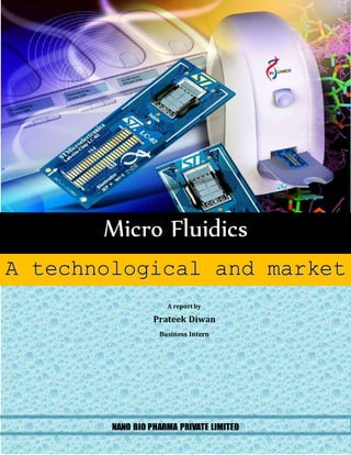 Micro Fluidics 
A technological and market 
overview 
A report by 
Prateek Diwan 
Business Intern 
NANO BIO PHARMA PRIVATE LIMITED 
