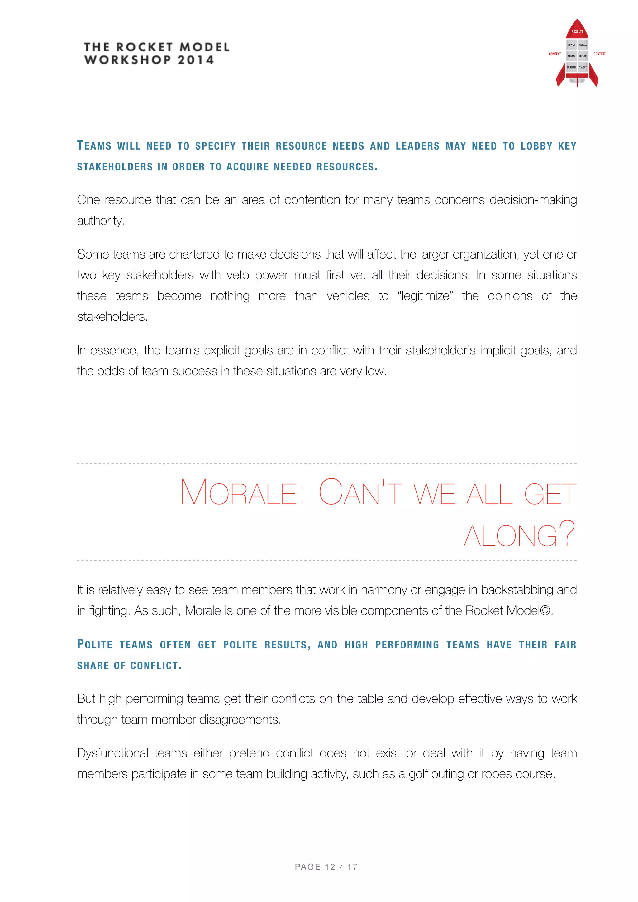 TEAMS WILL NEED TO SPECIFY THEIR RESOURCE NEEDS AND LEADERS MAY NEED TO LOBBY KEY
STAKEHOLDERS IN ORDER TO ACQUIRE NEEDED RESOURCES.
One resource that can be an area of contention for many teams concerns decision-making
authority.
Some teams are chartered to make decisions that will aﬀect the larger organization, yet one or
two key stakeholders with veto power must ﬁrst vet all their decisions. In some situations
these teams become nothing more than vehicles to “legitimize” the opinions of the
stakeholders.
In essence, the team’s explicit goals are in conﬂict with their stakeholder’s implicit goals, and
the odds of team success in these situations are very low.
MORALE: CAN’T WE ALL GET
ALONG?
It is relatively easy to see team members that work in harmony or engage in backstabbing and
in ﬁghting. As such, Morale is one of the more visible components of the Rocket Model©.
POLITE TEAMS OFTEN GET POLITE RESULTS, AND HIGH PERFORMING TEAMS HAVE THEIR FAIR
SHARE OF CONFLICT.
But high performing teams get their conﬂicts on the table and develop eﬀective ways to work
through team member disagreements.
Dysfunctional teams either pretend conﬂict does not exist or deal with it by having team
members participate in some team building activity, such as a golf outing or ropes course.
PAGE / "12 17
 
