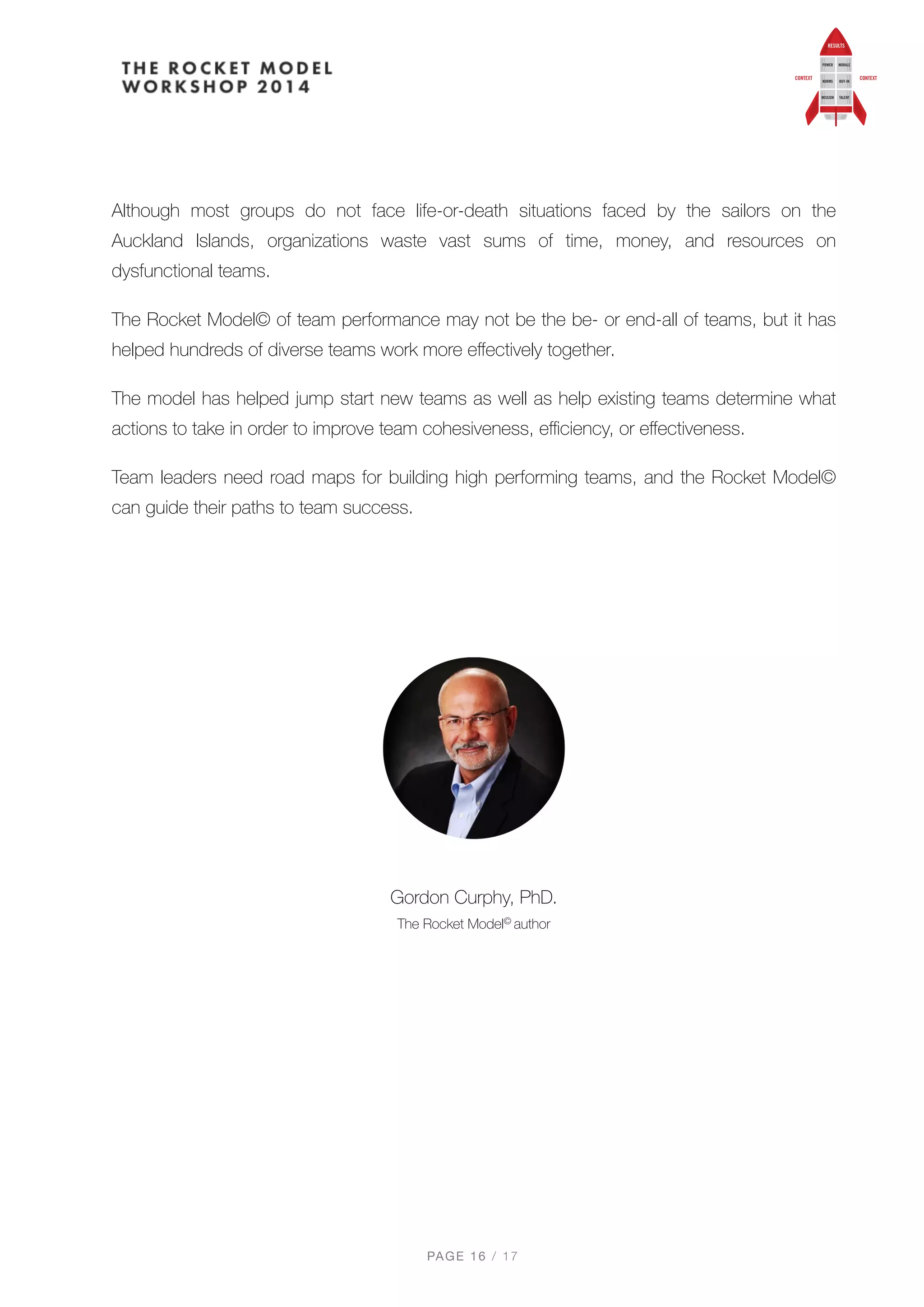Although most groups do not face life-or-death situations faced by the sailors on the
Auckland Islands, organizations waste vast sums of time, money, and resources on
dysfunctional teams.
The Rocket Model© of team performance may not be the be- or end-all of teams, but it has
helped hundreds of diverse teams work more eﬀectively together.
The model has helped jump start new teams as well as help existing teams determine what
actions to take in order to improve team cohesiveness, eﬃciency, or eﬀectiveness.
Team leaders need road maps for building high performing teams, and the Rocket Model©
can guide their paths to team success.
Gordon Curphy, PhD. 
The Rocket Model© author
PAGE / "16 17
 