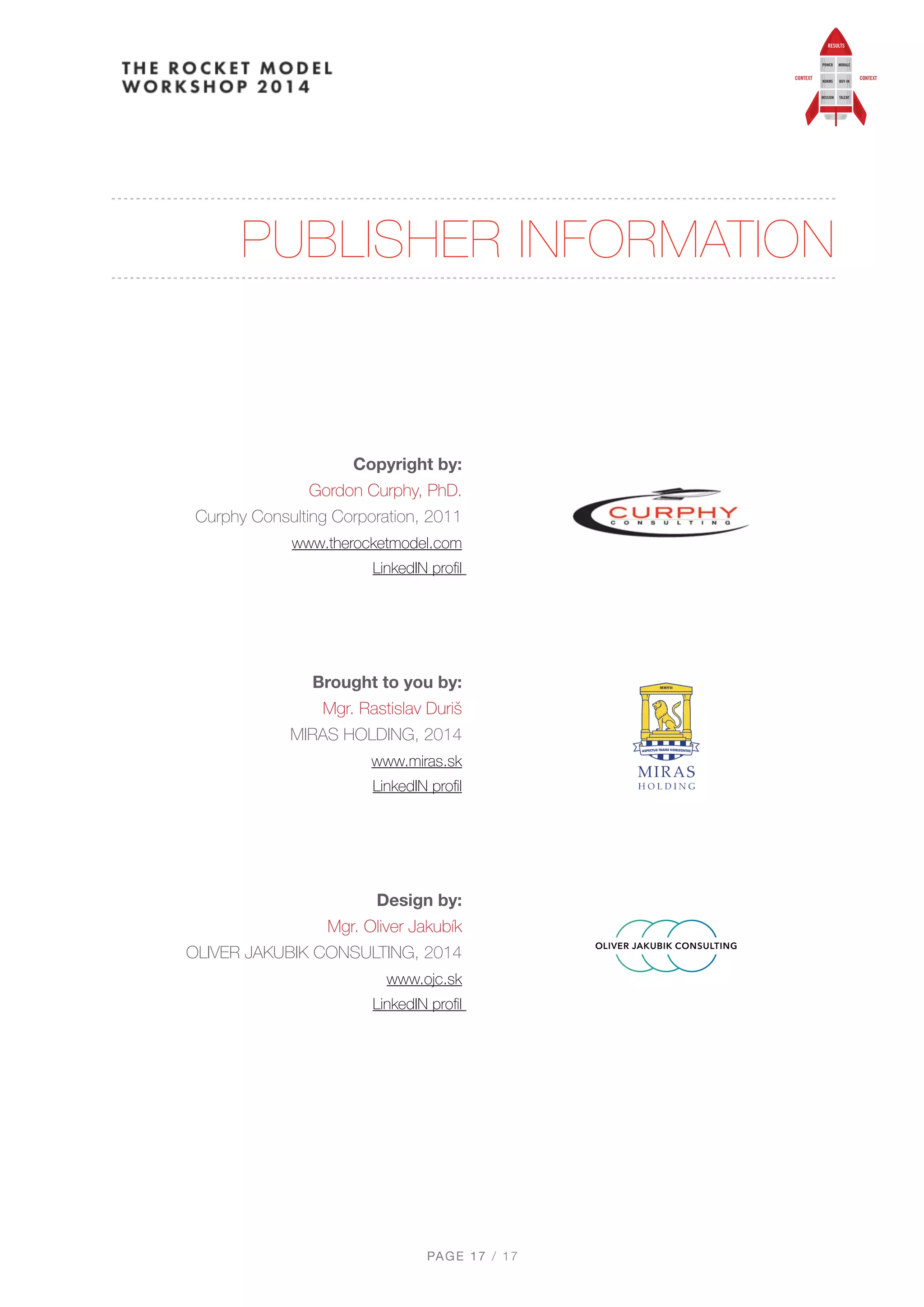 PUBLISHER INFORMATION
 
 
Copyright by: 
Gordon Curphy, PhD. 
Curphy Consulting Corporation, 2011 
www.therocketmodel.com 
LinkedIN proﬁl
 
Brought to you by: 
Mgr. Rastislav Duriš 
MIRAS HOLDING, 2014 
www.miras.sk  
LinkedIN proﬁl
 
Design by:  
Mgr. Oliver Jakubík 
OLIVER JAKUBIK CONSULTING, 2014 
www.ojc.sk 
LinkedIN proﬁl
PAGE / "17 17
 