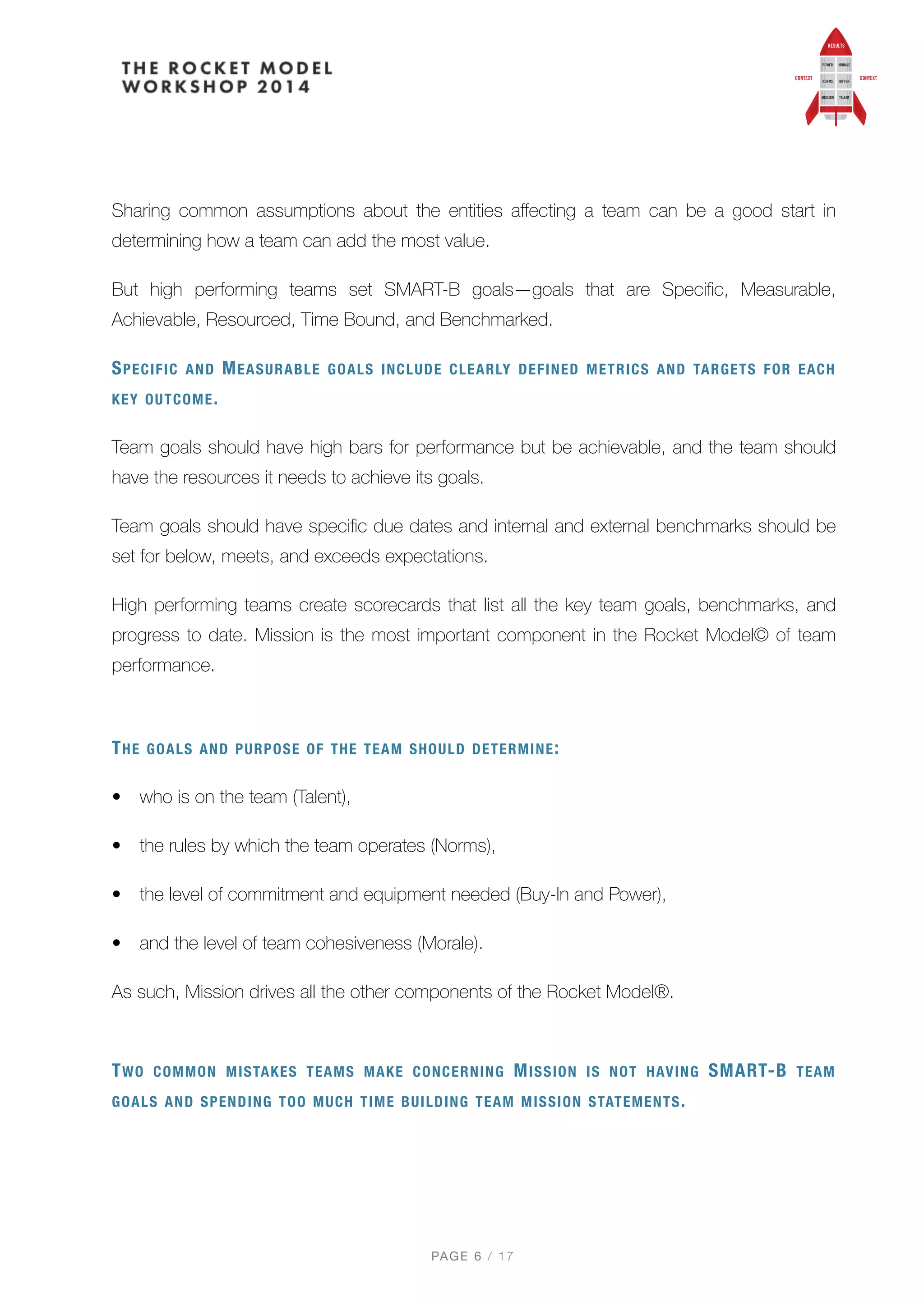 Sharing common assumptions about the entities aﬀecting a team can be a good start in
determining how a team can add the most value.
But high performing teams set SMART-B goals—goals that are Speciﬁc, Measurable,
Achievable, Resourced, Time Bound, and Benchmarked.
SPECIFIC AND MEASURABLE GOALS INCLUDE CLEARLY DEFINED METRICS AND TARGETS FOR EACH
KEY OUTCOME.
Team goals should have high bars for performance but be achievable, and the team should
have the resources it needs to achieve its goals.
Team goals should have speciﬁc due dates and internal and external benchmarks should be
set for below, meets, and exceeds expectations.
High performing teams create scorecards that list all the key team goals, benchmarks, and
progress to date. Mission is the most important component in the Rocket Model© of team
performance.
THE GOALS AND PURPOSE OF THE TEAM SHOULD DETERMINE:
• who is on the team (Talent),
• the rules by which the team operates (Norms),
• the level of commitment and equipment needed (Buy-In and Power),
• and the level of team cohesiveness (Morale).
As such, Mission drives all the other components of the Rocket Model®.
 
TWO COMMON MISTAKES TEAMS MAKE CONCERNING MISSION IS NOT HAVING SMART-B TEAM
GOALS AND SPENDING TOO MUCH TIME BUILDING TEAM MISSION STATEMENTS.
PAGE / "6 17
 