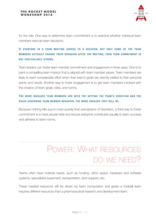 for the ride. One way to determine team commitment is to examine whether individual team
members execute team decisions.
IF EVERYONE IN A TEAM MEETING AGREES TO A DECISION, BUT ONLY SOME OF THE TEAM
MEMBERS ACTUALLY CHANGE THEIR BEHAVIOR AFTER THE MEETING, THEN TEAM COMMITMENT IS
NOT PARTICULARLY STRONG.
Team leaders can foster team member commitment and engagement in three ways. One is to
paint a compelling team mission that is aligned with team member values. Team members are
likely to exert considerable eﬀort when their team’s goals are directly related to their personal
wants and needs. Another way to foster engagement is to get team members involved with
the creation of team goals, roles, and norms.
THE MORE INVOLVED TEAM MEMBERS ARE WITH THE SETTING THE TEAM’S DIRECTION AND THE
RULES GOVERNING TEAM MEMBER BEHAVIOR, THE MORE ENGAGED THEY WILL BE.
Because nothing kills buy-in more quickly than perceptions of favoritism, a third way to foster
commitment is to treat people fairly and ensure everyone contributes equally to team success
and adheres to team norms.
POWER: WHAT RESOURCES  
DO WE NEED?
Teams often have material needs, such as funding, oﬃce space, hardware and software
systems, specialized equipment, transportation, tech support, etc.
These needed resources will be driven by team composition and goals--a football team
requires diﬀerent resources than a pharmaceutical research and development team.
PAGE / "11 17
 