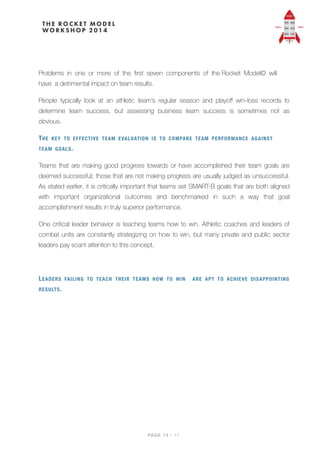 Problems in one or more of the ﬁrst seven components of the Rocket Model© will
have a detrimental impact on team results.
People typically look at an athletic team’s regular season and playoﬀ win-loss records to
determine team success, but assessing business team success is sometimes not as
obvious.
THE KEY TO EFFECTIVE TEAM EVALUATION IS TO COMPARE TEAM PERFORMANCE AGAINST
TEAM GOALS.
Teams that are making good progress towards or have accomplished their team goals are
deemed successful; those that are not making progress are usually judged as unsuccessful.
As stated earlier, it is critically important that teams set SMART-B goals that are both aligned
with important organizational outcomes and benchmarked in such a way that goal
accomplishment results in truly superior performance.
One critical leader behavior is teaching teams how to win. Athletic coaches and leaders of
combat units are constantly strategizing on how to win, but many private and public sector
leaders pay scant attention to this concept.
LEADERS FAILING TO TEACH THEIR TEAMS HOW TO WIN ARE APT TO ACHIEVE DISAPPOINTING
RESULTS.
PAGE / "14 17
 