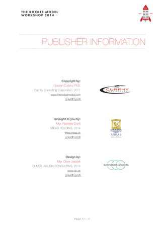 PUBLISHER INFORMATION
 
 
Copyright by: 
Gordon Curphy, PhD. 
Curphy Consulting Corporation, 2011 
www.therocketmodel.com 
LinkedIN proﬁl
 
Brought to you by: 
Mgr. Rastislav Duriš 
MIRAS HOLDING, 2014 
www.miras.sk  
LinkedIN proﬁl
 
Design by:  
Mgr. Oliver Jakubík 
OLIVER JAKUBIK CONSULTING, 2014 
www.ojc.sk 
LinkedIN proﬁl
PAGE / "17 17
 
