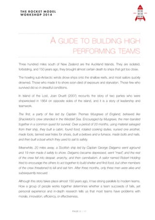 A GUIDE TO BUILDING HIGH
PERFORMING TEAMS
Three hundred miles south of New Zealand are the Auckland Islands. They are isolated,
forbidding, and 150 years ago, they brought almost certain death to ships that got too close.
The howling sub-Antarctic winds drove ships onto the shallow reefs, and most sailors quickly
drowned. Those who made it to shore soon died of exposure and starvation. Those few who
survived did so in dreadful conditions.
In Island of the Lost, Joan Druett (2007) recounts the story of two parties who were
shipwrecked in 1864 on opposite sides of the island, and it is a story of leadership and
teamwork.
The first, a party of five led by Captain Thomas Musgrave of England, behaved like
Shackleton’s crew stranded in the Weddell Sea. Encouraged by Musgrave, the men banded
together in a common quest for survival. Over a period of 20 months, using material salvaged
from their ship, they built a cabin, found food, rotated cooking duties, nursed one another,
made tools, tanned seal hides for shoes, built a bellows and a furnace, made bolts and nails,
and then built a boat which they used to sail to safety.
Meanwhile, 20 miles away, a Scottish ship led by Captain George Dalgarno went aground
and 19 men made it safely to shore. Delgarno became depressed, went “mad”, and the rest
of the crew fell into despair, anarchy, and then cannibalism. A sailor named Robert Holding
tried to encourage the others to act together to build shelter and find food, but other members
of the crew threatened to kill and eat him. After three months, only three men were alive and
subsequently rescued.
Although this story takes place almost 150 years ago, it has strong parallels to modern teams.
How a group of people works together determines whether a  team succeeds of fails, yet
personal experience and in-depth research tells us that most teams have problems with
morale, innovation, eﬃciency, or eﬀectiveness.
PAGE / "2 17
 