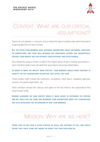 CONTEXT: WHAT ARE OUR CRITICAL
ASSUMPTIONS?
Teams do not operate in a vacuum, and a critical ﬁrst step to building high performing teams
is gaining alignment on team context.
ALL TOO OFTEN TEAM MEMBERS HAVE DIFFERENT ASSUMPTIONS ABOUT CUSTOMERS, SUPPLIERS,
OR COMPETITORS; AND THEIR WELL-INTENDED BUT MISALIGNED ACTIONS CAN INADVERTENTLY
DESTROY TEAM MORALE AND SUB-OPTIMIZE TEAM EFFICIENCY AND EFFECTIVENESS.
One noteworthy aspect of team context is the implicit nature of team member assumptions—
team members rarely if ever articulate their assumptions about key stakeholders.
IN ORDER TO MAKE THE IMPLICIT MORE EXPLICIT, TEAM MEMBERS SHOULD WORK TOGETHER TO
IDENTIFY THE KEY STAKEHOLDERS OR ENTITIES THAT AFFECT THE TEAM.
These entities might include key customers, competitors, other teams, regulatory agencies,
vendors, the parent organization, etc.
Team members should then discuss and agree on the top three to ﬁve assumptions they
have for each entity.
GAINING ALIGNMENT ON TEAM CONTEXT MAKES IT MUCH EASIER TO DETERMINE THE PURPOSE
AND KEY GOALS FOR THE TEAM; AND REVIEWING TEAM ASSUMPTIONS ABOUT KEY STAKEHOLDERS
CAN ALSO ACCELERATE THE ON-BOARDING OF NEW TEAM MEMBERS.
MISSION: WHY ARE WE HERE?
TEAMS THAT DO NOT HAVE A CLEAR PURPOSE OR GOALS ARE DESTINED TO FAIL, AND PEOPLE
REPORT THAT THESE TEAMS ARE AMONG THE WORST THEY HAVE EVER BEEN ON.
PAGE / "5 17
 