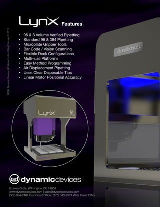 8 Lewis Circle, Wilmington, DE 19804
www.dynamicdevices.com | sales@dynamicdevices.com
(302) 994-2401 East Coast Office | (775) 343-2521 West Coast Office
©206DynamicDevices|PublishedintheUSA|February2,2015
Features
•	 96 & 8 Volume Verified Pipetting
•	 Standard 96 & 384 Pipetting
•	 Microplate Gripper Tools
•	 Bar Code / Vision Scanning
•	 Flexible Deck Configurations
•	 Multi-size Platforms
•	 Easy Method Programming
•	 Air Displacement Pipetting
•	 Uses Clear Disposable Tips
•	 Linear Motor Positional Accuracy
 