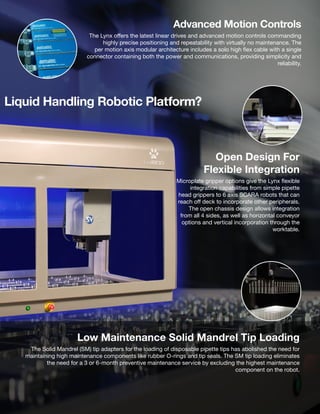 Advanced Motion Controls
The Lynx offers the latest linear drives and advanced motion controls commanding
highly precise positioning and repeatability with virtually no maintenance. The
per motion axis modular architecture includes a solo high flex cable with a single
connector containing both the power and communications, providing simplicity and
reliability.
Open Design For
Flexible Integration
Microplate gripper options give the Lynx flexible
integration capabilities from simple pipette
head grippers to 6 axis SCARA robots that can
reach off deck to incorporate other peripherals.
The open chassis design allows integration
from all 4 sides, as well as horizontal conveyor
options and vertical incorporation through the
worktable.
Low Maintenance Solid Mandrel Tip Loading
The Solid Mandrel (SM) tip adapters for the loading of disposable pipette tips has abolished the need for
maintaining high maintenance components like rubber O-rings and tip seals. The SM tip loading eliminates
the need for a 3 or 6-month preventive maintenance service by excluding the highest maintenance
component on the robot.
Liquid Handling Robotic Platform?
 