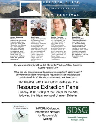 Did you watch Uranium Drive In? Elemental? Tailings? Dear Governor
Cuomo? Bidder 70?
What are you concerns regarding resource extraction? Water quality?
Environmental health? Inadequate regulations? Not enough public
participation? Jobs? Here is your chance to ask the experts.
The Crested Butte FIlm Festival invites you to a
Resource Extraction Panel
Sunday, 11:30-12:30p at the Center for the Arts
following the 10a showing of Uranium Drive In
Greg Dyson
Greg is an environmental
attorney with 20 years
experience in the
environmental movement
as an activist and non-
proﬁt manager.  He
founded and ran the group
‘Bark’ in Portland, Oregon,
and later was Executive
Director of the Hells
Canyon Preservation
Council in Northeast
Oregon. He is the
executive director of
HCCA.
Jennifer Thurston
Jennifer is the director of
INFORM Colorado, the
Information Network for
Responsible Mining.
INFORM monitors the
permitting actions of the
Mined Land Reclamation
Board; the Division of
Mining, Reclamation, and
Safety; the Water Quality
Control Commission the
Bureau of Land
Management and the US
Forest Service
INFORM Colorado:
Information Network
for Responsible
Mining
Ayngel "Boshemia"
Overson
From Nucla, CO, Aygnel
is a victim’s advocate
and author of the book
"Sister, Survivor: Finding
Your Survivor Spirit."
After being ﬁnancially
devastated by illness
and injury, her family
placed the last of their
hopes in the jobs
promised by the Pinion
Ridge Mill... jobs that
never came.
Steve Glazer
Steve is a longtime
Crested Butte resident,
water expert, former
HCCA water director,
former member of the
Selenium Task Force,
member on numerous
committees of the Upper
Gunnison River Water
Conservancy Districts,
and president of the Coal
Creek Watershed
Coalition.
 