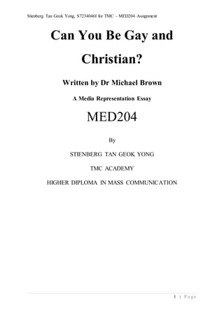 Stienberg Tan Geok Yong, S7234046I for TMC – MED204 Assignment
1 | P a g e
Can You Be Gay and
Christian?
Written by Dr Michael Brown
A Media Representation Essay
MED204
By
STIENBERG TAN GEOK YONG
TMC ACADEMY
HIGHER DIPLOMA IN MASS COMMUNICATION
 