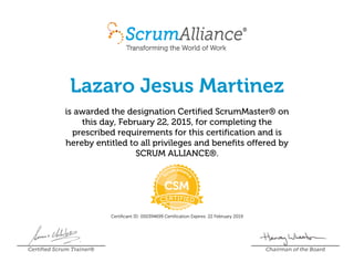 Lazaro Jesus Martinez
is awarded the designation Certified ScrumMaster® on
this day, February 22, 2015, for completing the
prescribed requirements for this certification and is
hereby entitled to all privileges and benefits offered by
SCRUM ALLIANCE®.
Certificant ID: 000394699 Certification Expires: 22 February 2019
Certified Scrum Trainer® Chairman of the Board
 
