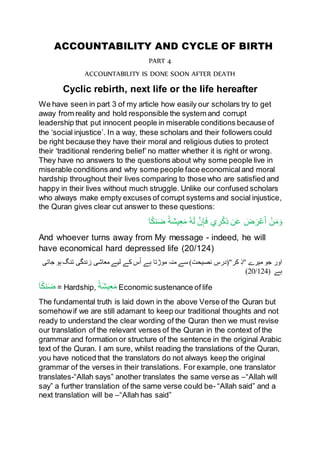 ACCOUNTABILITY AND CYCLE OF BIRTH
PART 4
ACCOUNTABILITY IS DONE SOON AFTER DEATH
Cyclic rebirth, next life or the life hereafter
We have seen in part 3 of my article how easily our scholars try to get
away from reality and hold responsible the system and corrupt
leadership that put innocent people in miserable conditions because of
the ‘social injustice’. In a way, these scholars and their followers could
be right because they have their moral and religious duties to protect
their ‘traditional rendering belief’no matter whether it is right or wrong.
They have no answers to the questions about why some people live in
miserable conditions and why some people face economicaland moral
hardship throughout their lives comparing to those who are satisfied and
happy in their lives without much struggle. Unlike our confused scholars
who always make empty excuses of corrupt systems and social injustice,
the Quran gives clear cut answer to these questions:
ُ‫ه‬َ‫ل‬ َّ‫ن‬ِ‫إ‬َ‫ف‬ ‫ي‬ ِ‫ر‬ْ‫ك‬ِ‫ذ‬ ‫ن‬َ‫ع‬ َ‫ض‬َ‫ر‬ْ‫ع‬َ‫أ‬ ْ‫ن‬َ‫م‬َ‫و‬‫ا‬ً‫ك‬‫ن‬َ‫ض‬ ً‫ة‬َ‫ش‬‫ي‬ِ‫ع‬َ‫م‬
And whoever turns away from My message - indeed, he will
have economical hard depressed life (20/124)
‫"ذ‬ ‫میرے‬ ‫جو‬ ‫اور‬‫ہے‬ ‫موڑتا‬ ‫منہ‬ ‫سے‬ )‫نصیحت‬ ‫کر"(درس‬‫لیے‬ ‫کے‬ ‫س‬ُ‫ا‬‫معاشی‬‫زندگی‬‫جاتی‬ ‫ہو‬ ‫تنگ‬
‫ہے‬(20/124)
‫ا‬ً‫ك‬‫ن‬َ‫ض‬ = Hardship, ً‫ة‬َ‫ش‬‫ي‬ِ‫ع‬َ‫م‬ Economic sustenance of life
The fundamental truth is laid down in the above Verse of the Quran but
somehowif we are still adamant to keep our traditional thoughts and not
ready to understand the clear wording of the Quran then we must revise
our translation of the relevant verses of the Quran in the context of the
grammar and formation or structure of the sentence in the original Arabic
text of the Quran. I am sure, whilst reading the translations of the Quran,
you have noticed that the translators do not always keep the original
grammar of the verses in their translations. For example, one translator
translates-“Allah says” another translates the same verse as –“Allah will
say” a further translation of the same verse could be- “Allah said” and a
next translation will be –“Allah has said”
 